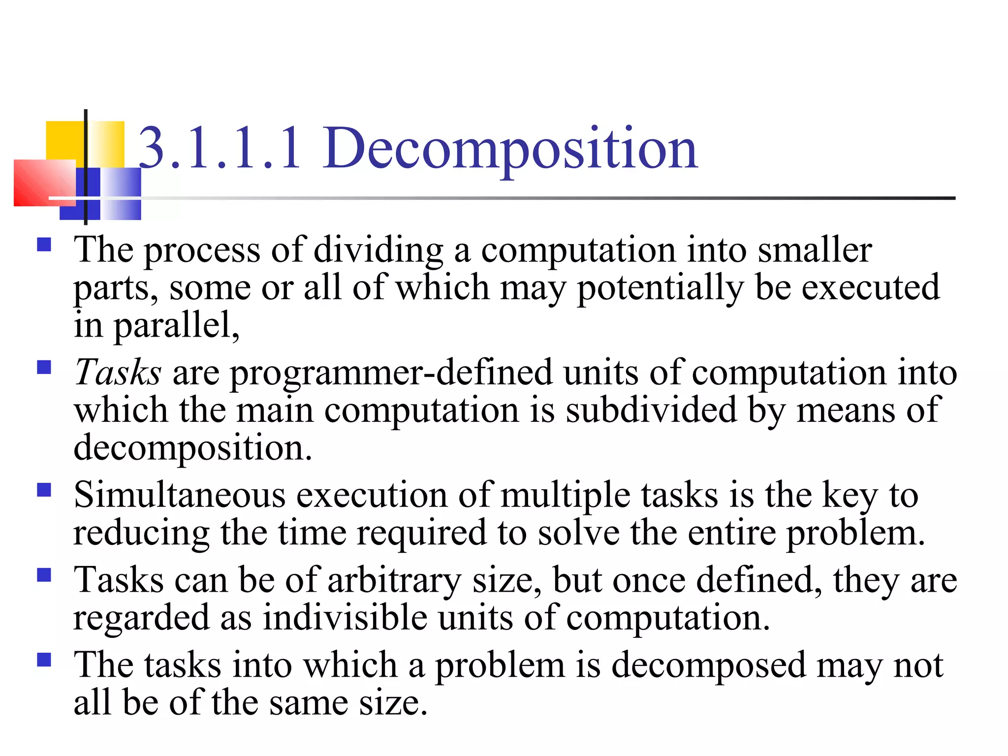 3.1.1.1 Decomposition
 The process of dividing a computation into smaller
parts, some or all of which may potentially be executed
in parallel,
 Tasks are programmer-defined units of computation into
which the main computation is subdivided by means of
decomposition.
 Simultaneous execution of multiple tasks is the key to
reducing the time required to solve the entire problem.
 Tasks can be of arbitrary size, but once defined, they are
regarded as indivisible units of computation.
 The tasks into which a problem is decomposed may not
all be of the same size.
 