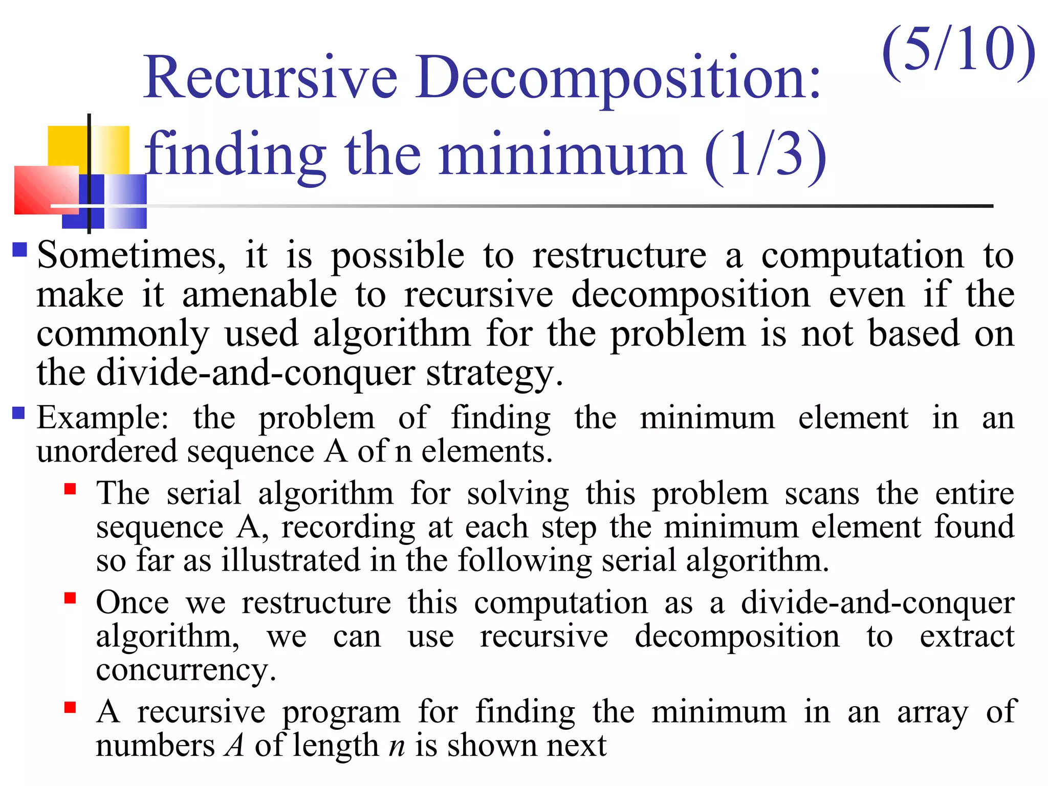 Recursive Decomposition:
finding the minimum (1/3)
 Sometimes, it is possible to restructure a computation to
make it amenable to recursive decomposition even if the
commonly used algorithm for the problem is not based on
the divide-and-conquer strategy.
 Example: the problem of finding the minimum element in an
unordered sequence A of n elements.
 The serial algorithm for solving this problem scans the entire
sequence A, recording at each step the minimum element found
so far as illustrated in the following serial algorithm.
 Once we restructure this computation as a divide-and-conquer
algorithm, we can use recursive decomposition to extract
concurrency.
 A recursive program for finding the minimum in an array of
numbers A of length n is shown next
(5/10)
 