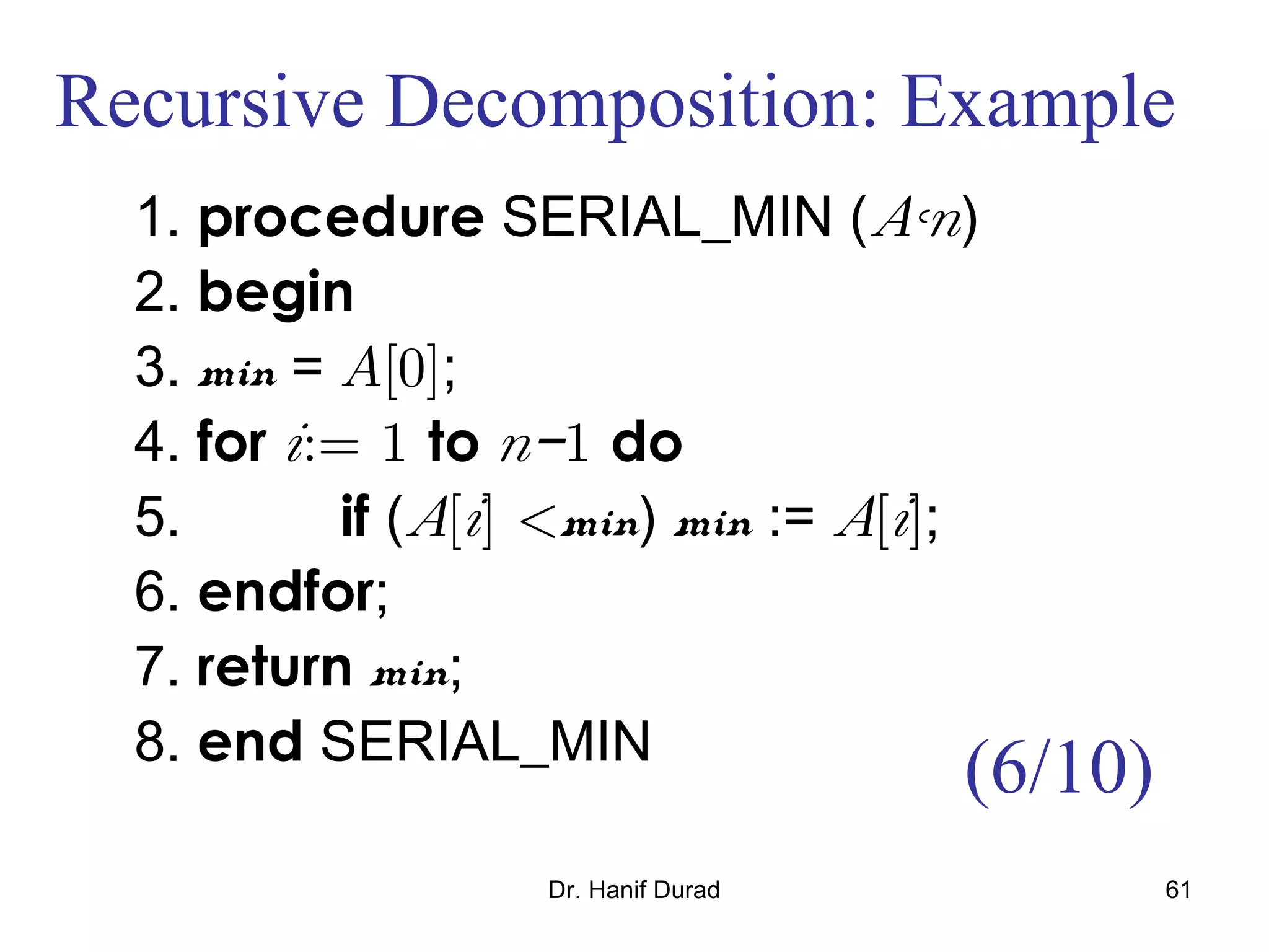Dr. Hanif Durad 61
Recursive Decomposition: Example
1. procedure SERIAL_MIN (A,n)
2. begin
3. min = A[0];
4. for i:= 1 to n−1 do
5. if (A[i] <min) min := A[i];
6. endfor;
7. return min;
8. end SERIAL_MIN
(6/10)
 