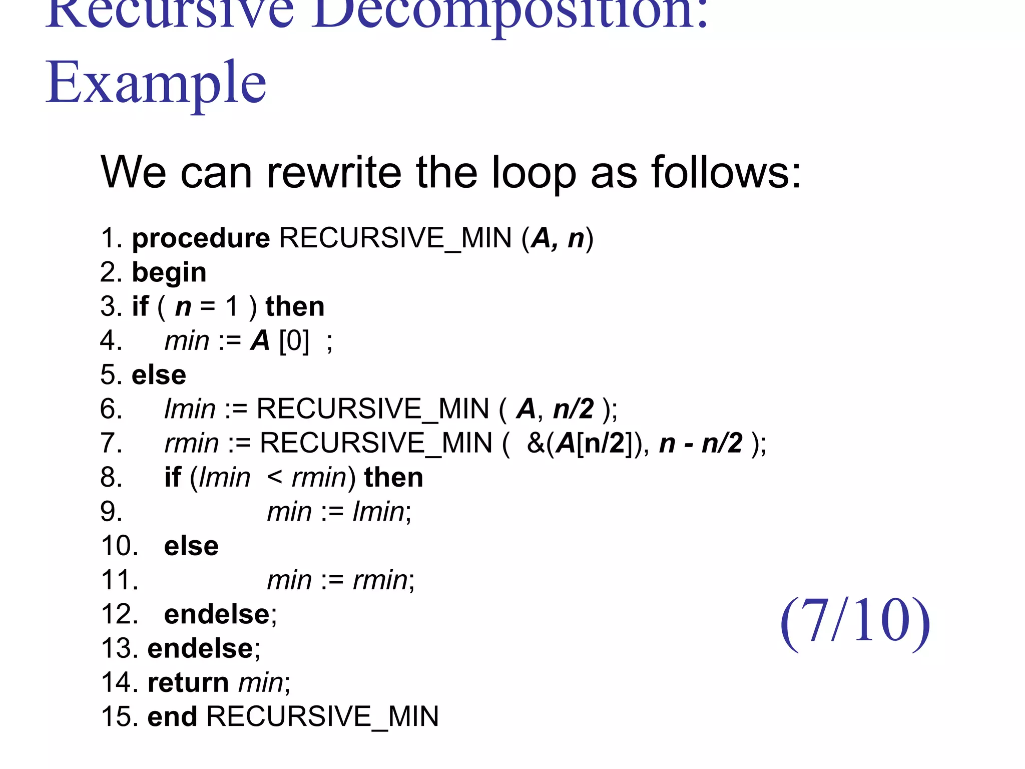 Recursive Decomposition:
Example
We can rewrite the loop as follows:
1. procedure RECURSIVE_MIN (A, n)
2. begin
3. if ( n = 1 ) then
4. min := A [0] ;
5. else
6. lmin := RECURSIVE_MIN ( A, n/2 );
7. rmin := RECURSIVE_MIN ( &(A[n/2]), n - n/2 );
8. if (lmin < rmin) then
9. min := lmin;
10. else
11. min := rmin;
12. endelse;
13. endelse;
14. return min;
15. end RECURSIVE_MIN
(7/10)
 