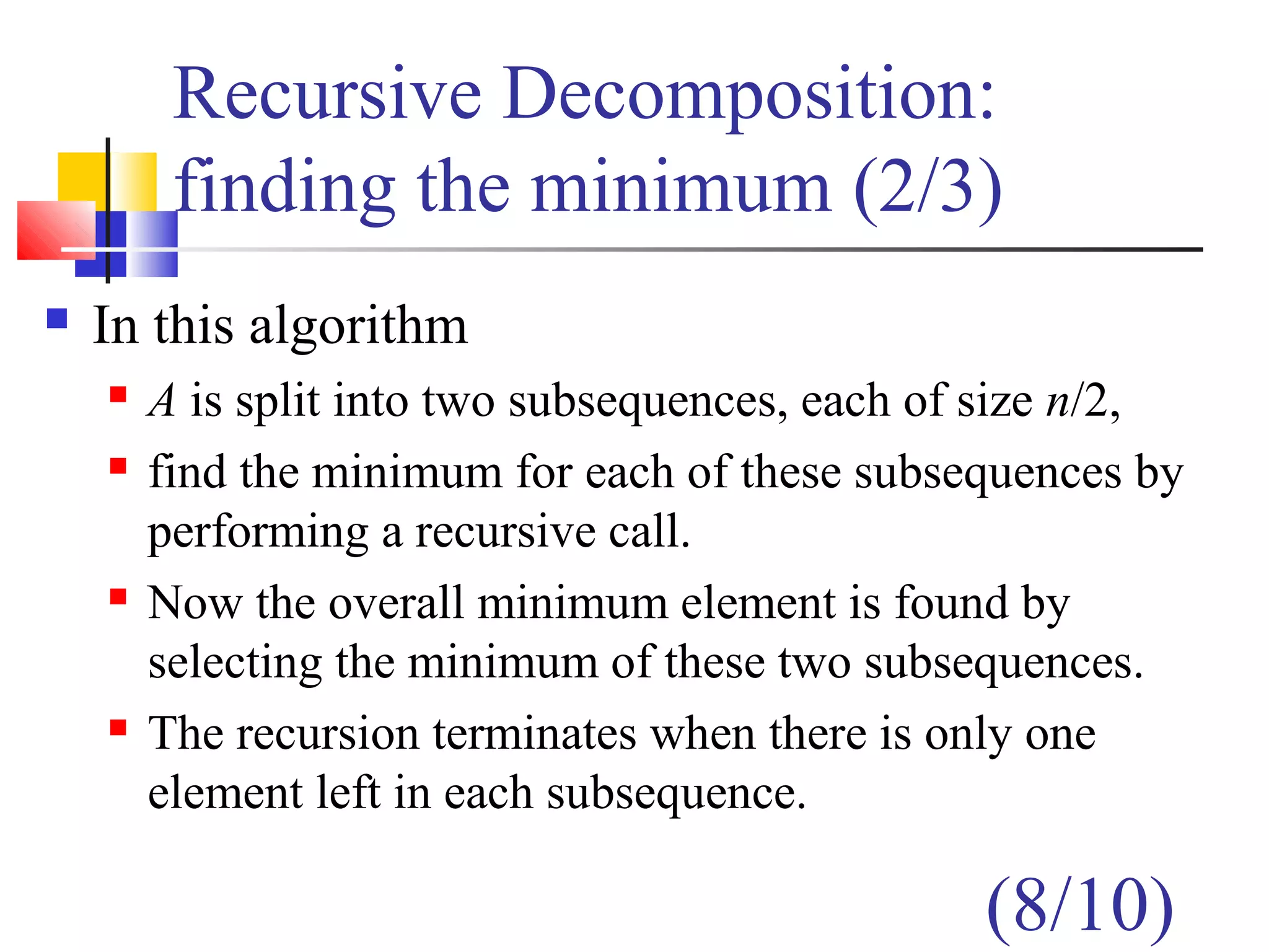 Recursive Decomposition:
finding the minimum (2/3)
 In this algorithm
 A is split into two subsequences, each of size n/2,
 find the minimum for each of these subsequences by
performing a recursive call.
 Now the overall minimum element is found by
selecting the minimum of these two subsequences.
 The recursion terminates when there is only one
element left in each subsequence.
(8/10)
 