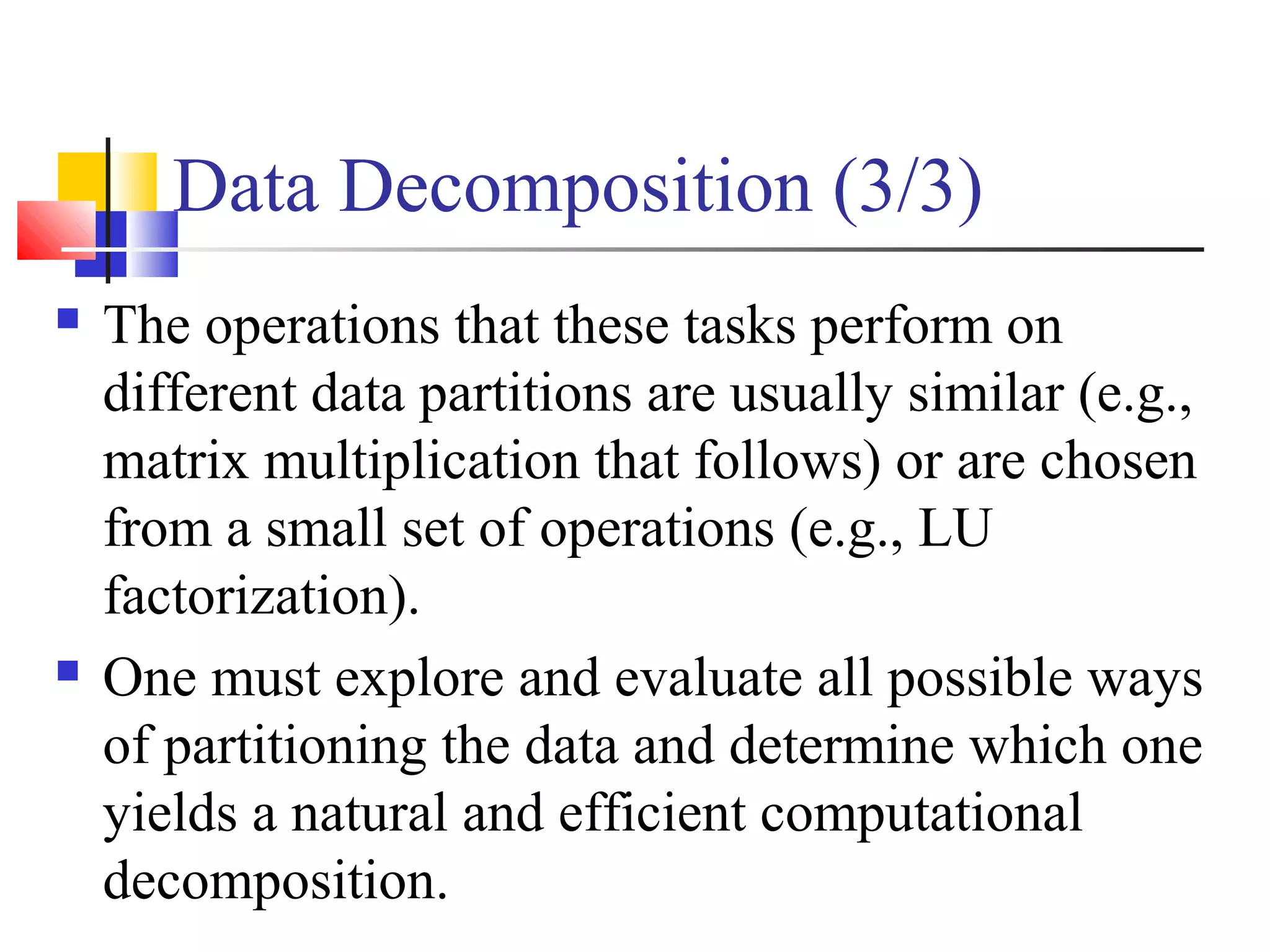 Data Decomposition (3/3)
 The operations that these tasks perform on
different data partitions are usually similar (e.g.,
matrix multiplication that follows) or are chosen
from a small set of operations (e.g., LU
factorization).
 One must explore and evaluate all possible ways
of partitioning the data and determine which one
yields a natural and efficient computational
decomposition.
 