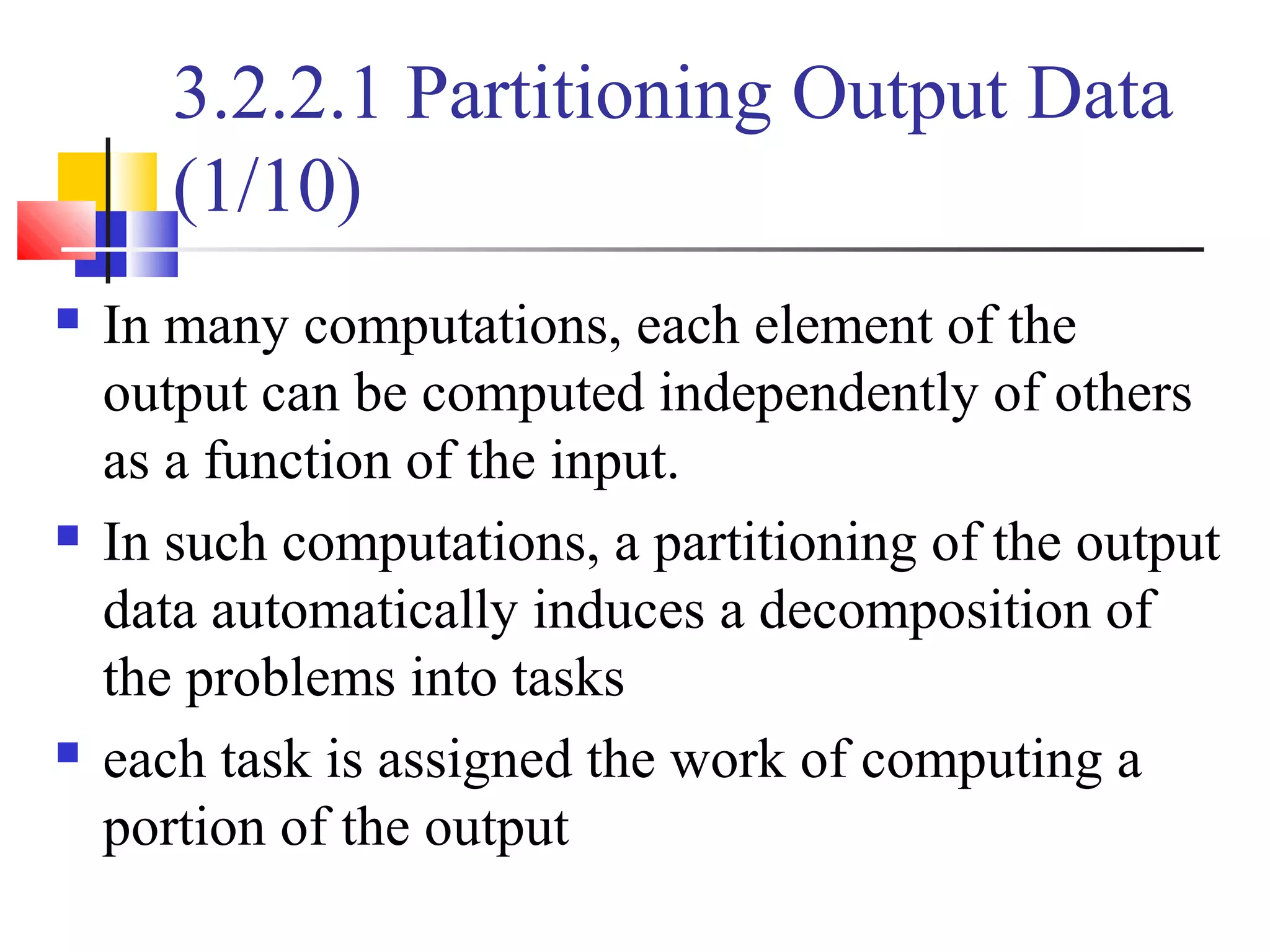 3.2.2.1 Partitioning Output Data
(1/10)
 In many computations, each element of the
output can be computed independently of others
as a function of the input.
 In such computations, a partitioning of the output
data automatically induces a decomposition of
the problems into tasks
 each task is assigned the work of computing a
portion of the output
 