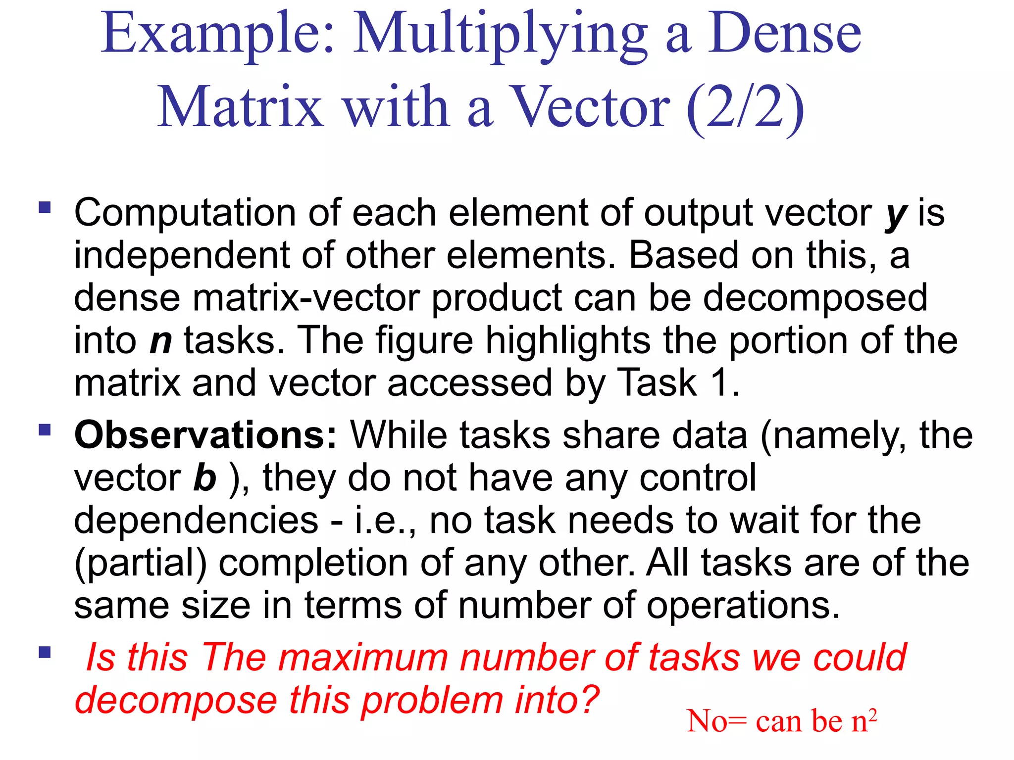 Example: Multiplying a Dense
Matrix with a Vector (2/2)
 Computation of each element of output vector y is
independent of other elements. Based on this, a
dense matrix-vector product can be decomposed
into n tasks. The figure highlights the portion of the
matrix and vector accessed by Task 1.
 Observations: While tasks share data (namely, the
vector b ), they do not have any control
dependencies - i.e., no task needs to wait for the
(partial) completion of any other. All tasks are of the
same size in terms of number of operations.
 Is this The maximum number of tasks we could
decompose this problem into? No= can be n2
 