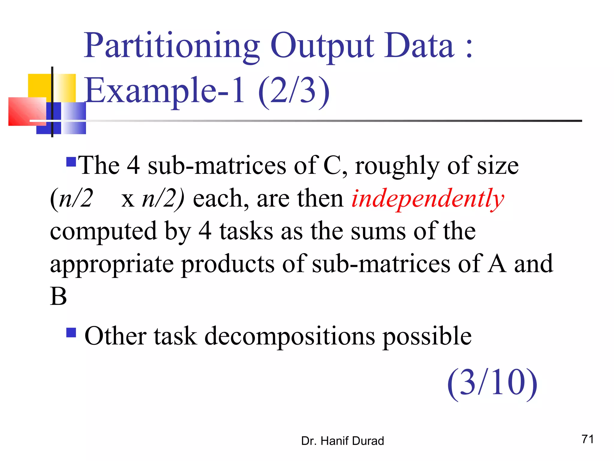 Dr. Hanif Durad 71
Partitioning Output Data :
Example-1 (2/3)
The 4 sub-matrices of C, roughly of size
(n/2 x n/2) each, are then independently
computed by 4 tasks as the sums of the
appropriate products of sub-matrices of A and
B
 Other task decompositions possible
(3/10)
 