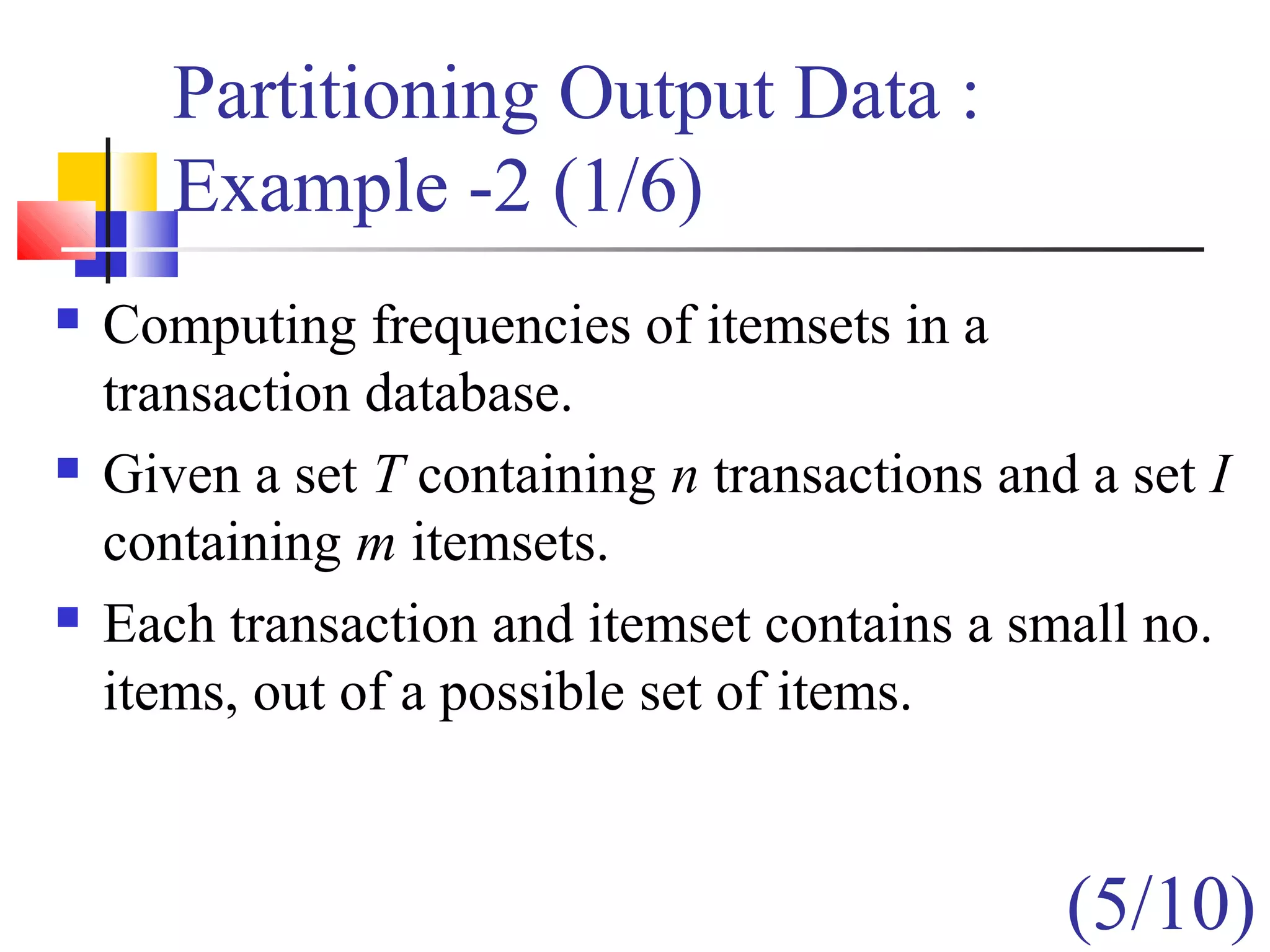 Partitioning Output Data :
Example -2 (1/6)
 Computing frequencies of itemsets in a
transaction database.
 Given a set T containing n transactions and a set I
containing m itemsets.
 Each transaction and itemset contains a small no.
items, out of a possible set of items.
(5/10)
 