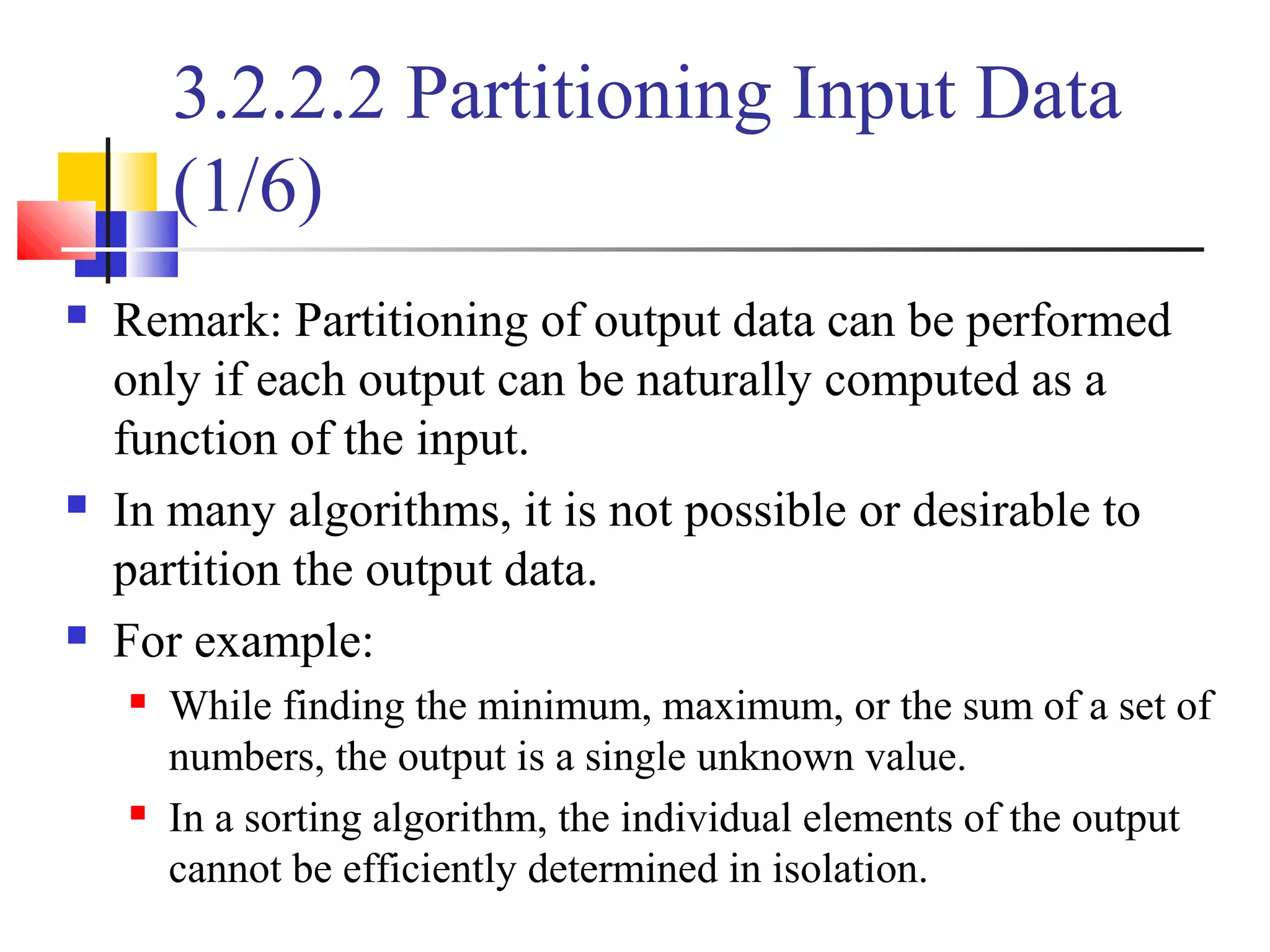 3.2.2.2 Partitioning Input Data
(1/6)
 Remark: Partitioning of output data can be performed
only if each output can be naturally computed as a
function of the input.
 In many algorithms, it is not possible or desirable to
partition the output data.
 For example:
 While finding the minimum, maximum, or the sum of a set of
numbers, the output is a single unknown value.
 In a sorting algorithm, the individual elements of the output
cannot be efficiently determined in isolation.
 
