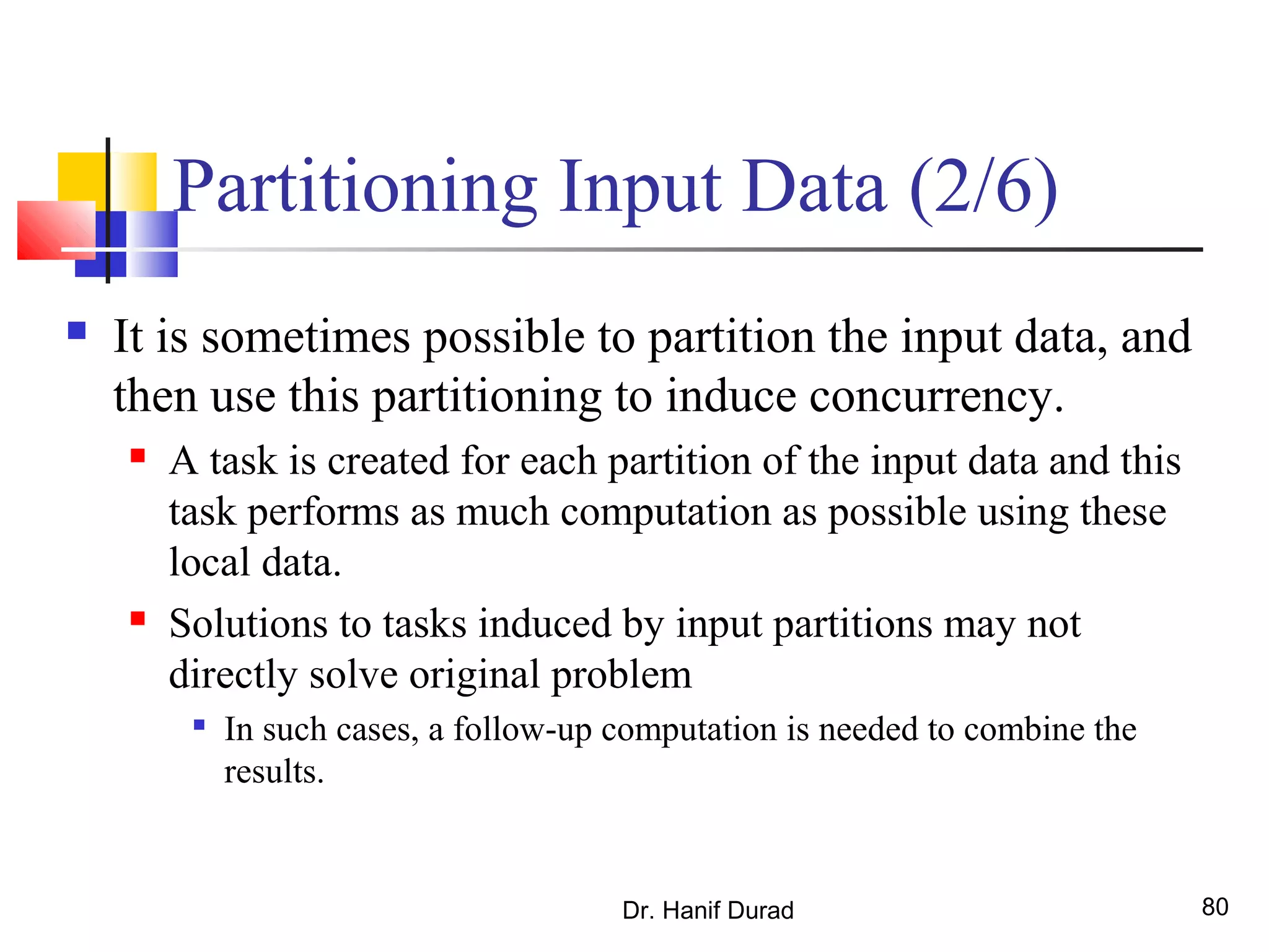 Dr. Hanif Durad 80
Partitioning Input Data (2/6)
 It is sometimes possible to partition the input data, and
then use this partitioning to induce concurrency.
 A task is created for each partition of the input data and this
task performs as much computation as possible using these
local data.
 Solutions to tasks induced by input partitions may not
directly solve original problem

In such cases, a follow-up computation is needed to combine the
results.
 