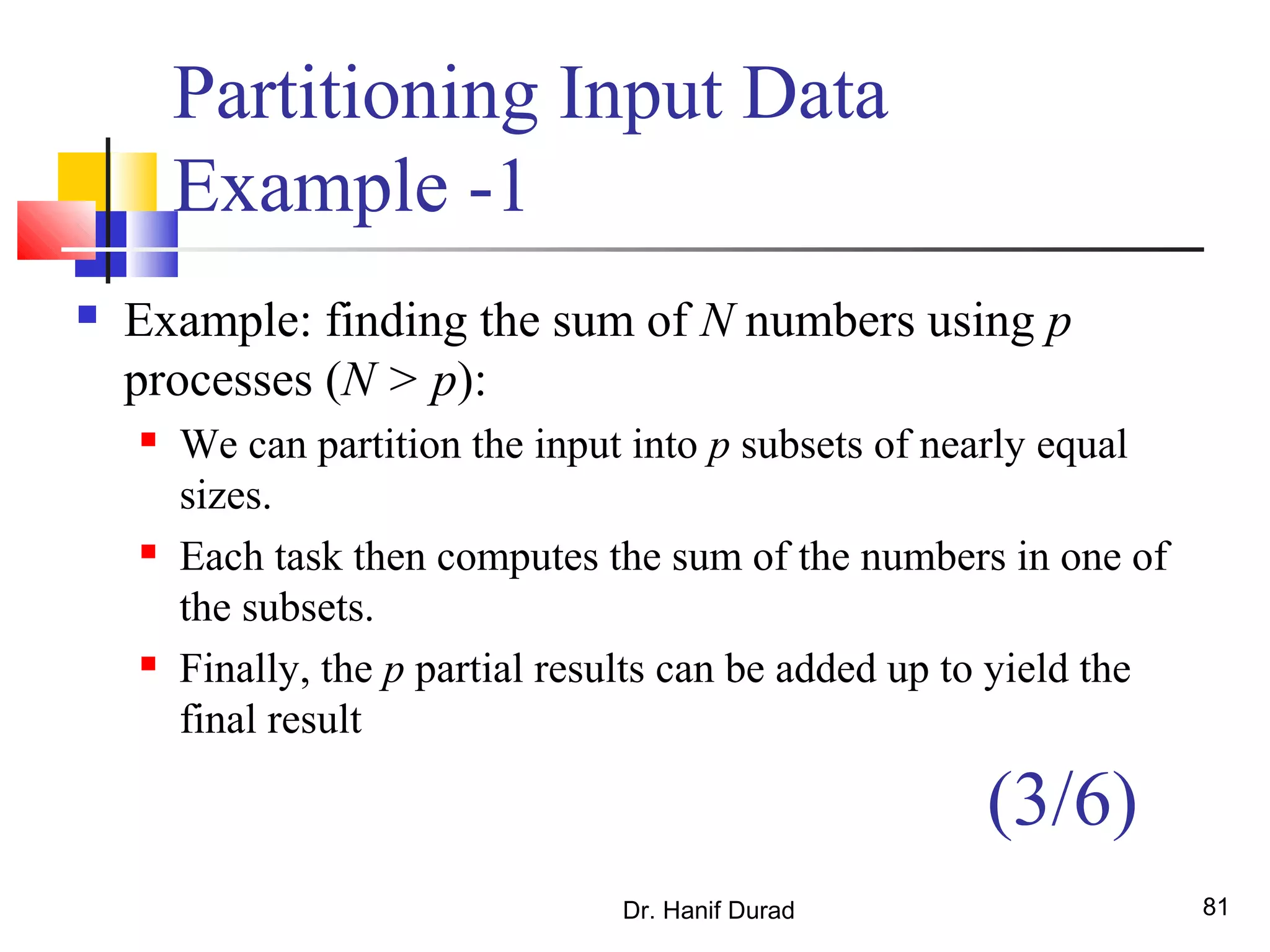 Dr. Hanif Durad 81
Partitioning Input Data
Example -1
 Example: finding the sum of N numbers using p
processes (N > p):
 We can partition the input into p subsets of nearly equal
sizes.
 Each task then computes the sum of the numbers in one of
the subsets.
 Finally, the p partial results can be added up to yield the
final result
(3/6)
 