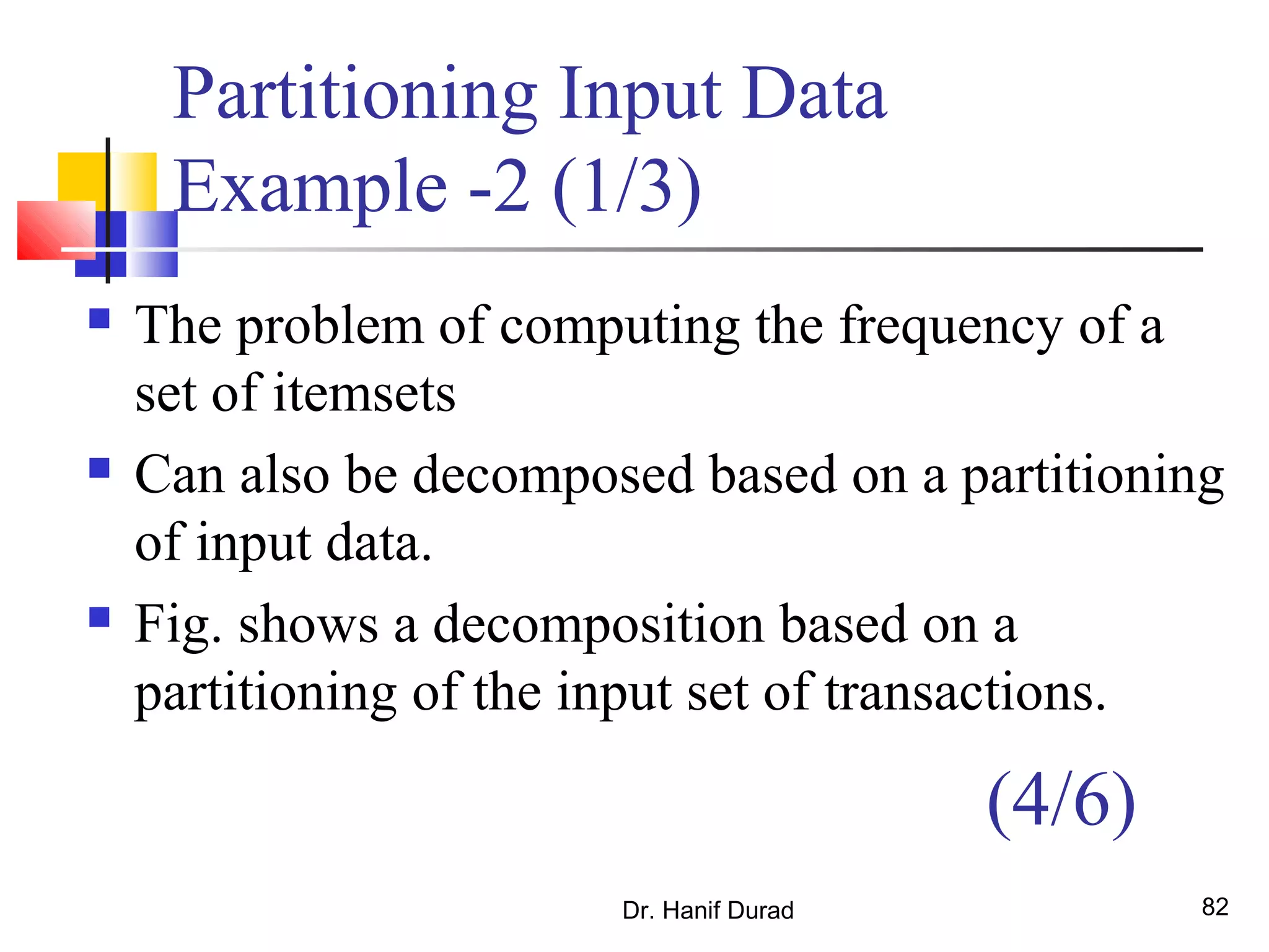 Partitioning Input Data
Example -2 (1/3)
 The problem of computing the frequency of a
set of itemsets
 Can also be decomposed based on a partitioning
of input data.
 Fig. shows a decomposition based on a
partitioning of the input set of transactions.
Dr. Hanif Durad 82
(4/6)
 