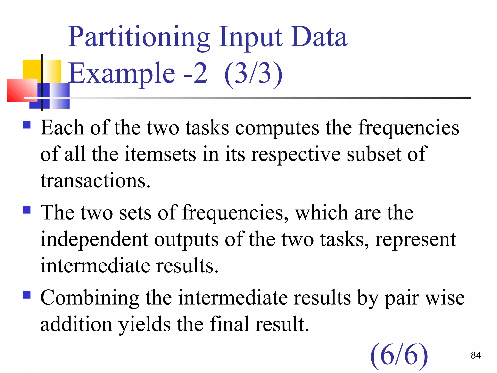Partitioning Input Data
Example -2 (3/3)
 Each of the two tasks computes the frequencies
of all the itemsets in its respective subset of
transactions.
 The two sets of frequencies, which are the
independent outputs of the two tasks, represent
intermediate results.
 Combining the intermediate results by pair wise
addition yields the final result.
84
(6/6)
 