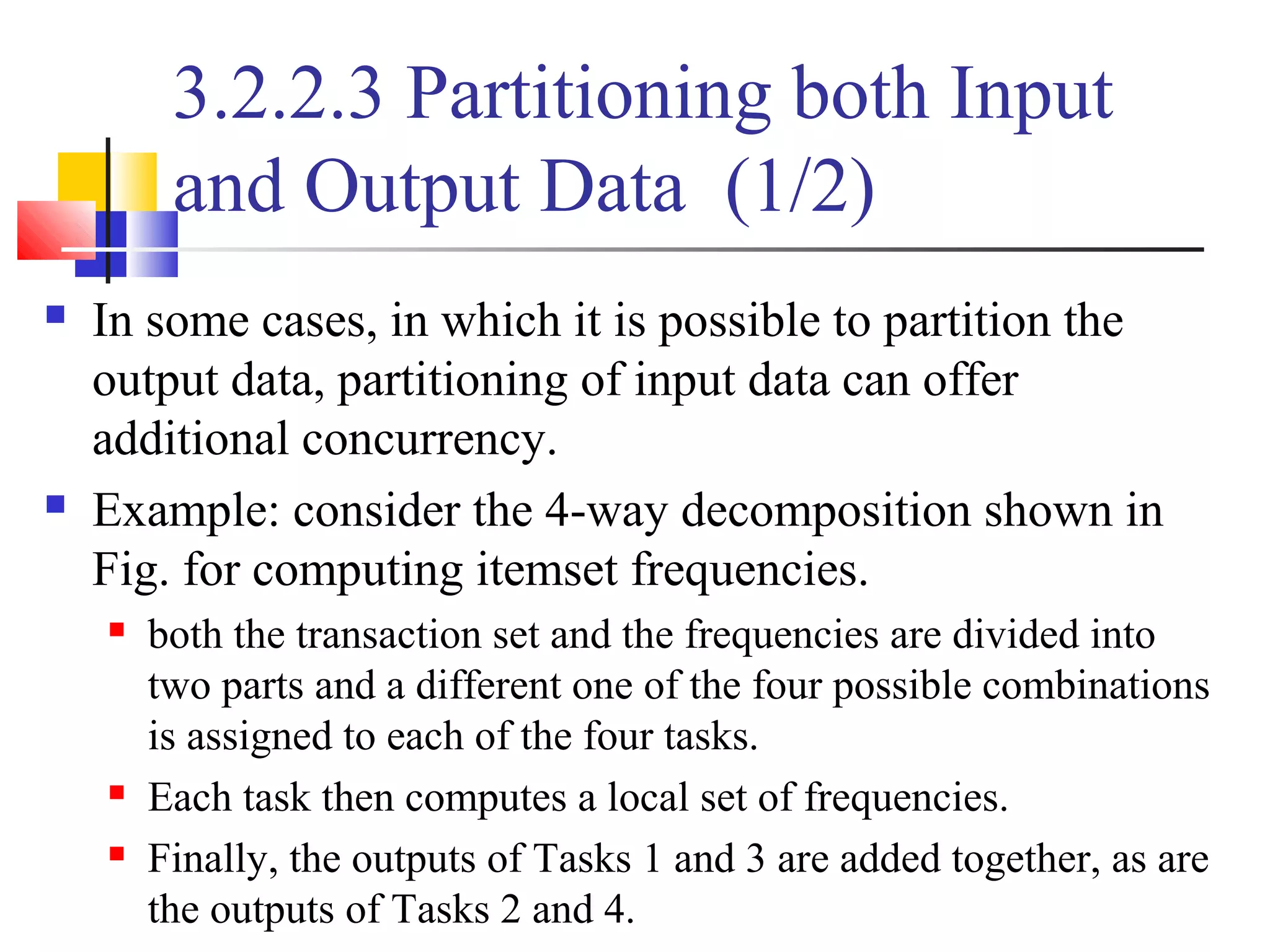 3.2.2.3 Partitioning both Input
and Output Data (1/2)
 In some cases, in which it is possible to partition the
output data, partitioning of input data can offer
additional concurrency.
 Example: consider the 4-way decomposition shown in
Fig. for computing itemset frequencies.
 both the transaction set and the frequencies are divided into
two parts and a different one of the four possible combinations
is assigned to each of the four tasks.
 Each task then computes a local set of frequencies.
 Finally, the outputs of Tasks 1 and 3 are added together, as are
the outputs of Tasks 2 and 4.
 