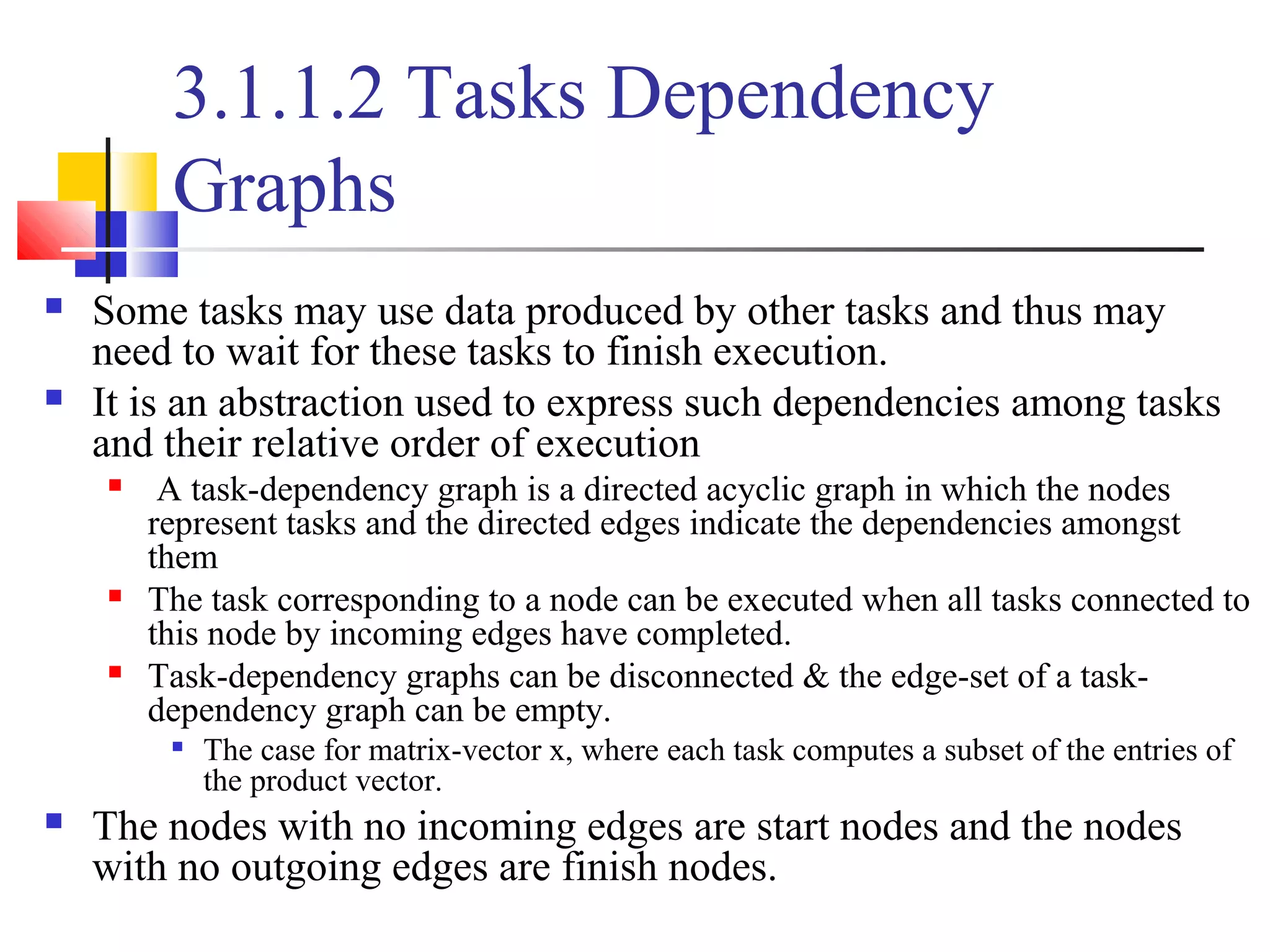 3.1.1.2 Tasks Dependency
Graphs
 Some tasks may use data produced by other tasks and thus may
need to wait for these tasks to finish execution.
 It is an abstraction used to express such dependencies among tasks
and their relative order of execution
 A task-dependency graph is a directed acyclic graph in which the nodes
represent tasks and the directed edges indicate the dependencies amongst
them
 The task corresponding to a node can be executed when all tasks connected to
this node by incoming edges have completed.
 Task-dependency graphs can be disconnected & the edge-set of a task-
dependency graph can be empty.

The case for matrix-vector x, where each task computes a subset of the entries of
the product vector.
 The nodes with no incoming edges are start nodes and the nodes
with no outgoing edges are finish nodes.
 