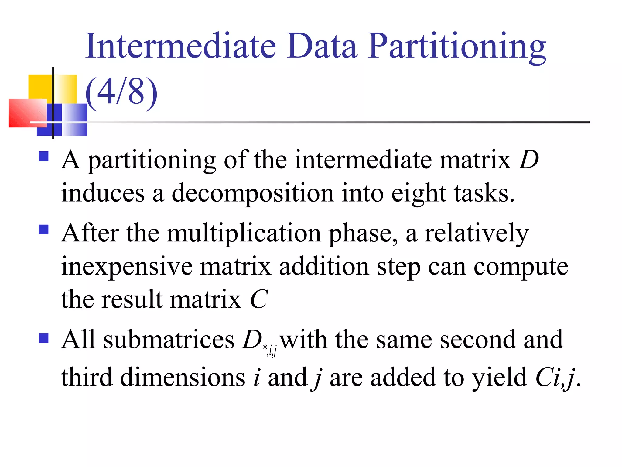 Intermediate Data Partitioning
(4/8)
 A partitioning of the intermediate matrix D
induces a decomposition into eight tasks.
 After the multiplication phase, a relatively
inexpensive matrix addition step can compute
the result matrix C
 All submatrices D*,i,jwith the same second and
third dimensions i and j are added to yield Ci,j.
 