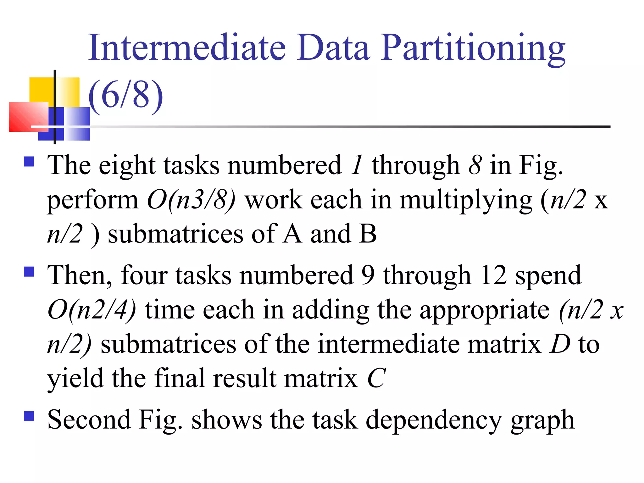Intermediate Data Partitioning
(6/8)
 The eight tasks numbered 1 through 8 in Fig.
perform O(n3/8) work each in multiplying (n/2 x
n/2 ) submatrices of A and B
 Then, four tasks numbered 9 through 12 spend
O(n2/4) time each in adding the appropriate (n/2 x
n/2) submatrices of the intermediate matrix D to
yield the final result matrix C
 Second Fig. shows the task dependency graph
 