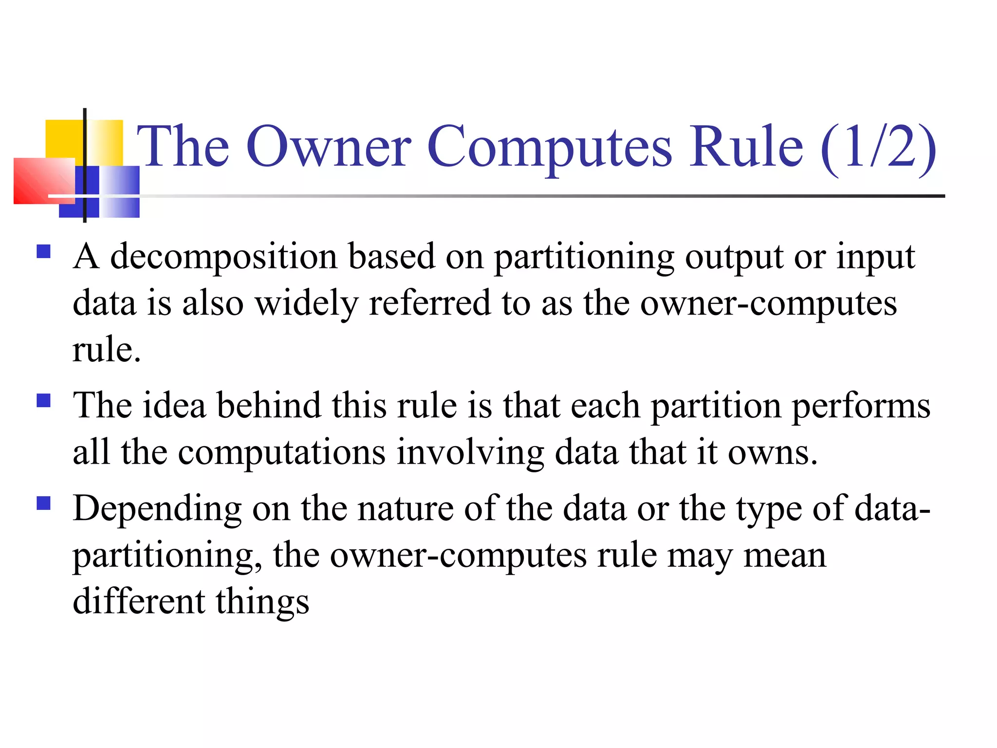 The Owner Computes Rule (1/2)
 A decomposition based on partitioning output or input
data is also widely referred to as the owner-computes
rule.
 The idea behind this rule is that each partition performs
all the computations involving data that it owns.
 Depending on the nature of the data or the type of data-
partitioning, the owner-computes rule may mean
different things
 