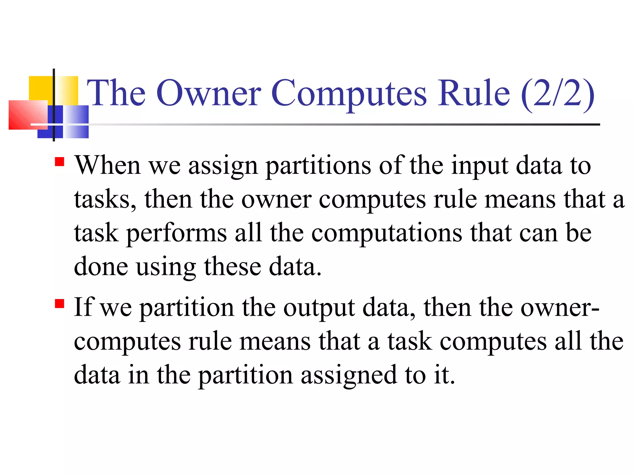 The Owner Computes Rule (2/2)
 When we assign partitions of the input data to
tasks, then the owner computes rule means that a
task performs all the computations that can be
done using these data.
 If we partition the output data, then the owner-
computes rule means that a task computes all the
data in the partition assigned to it.
 