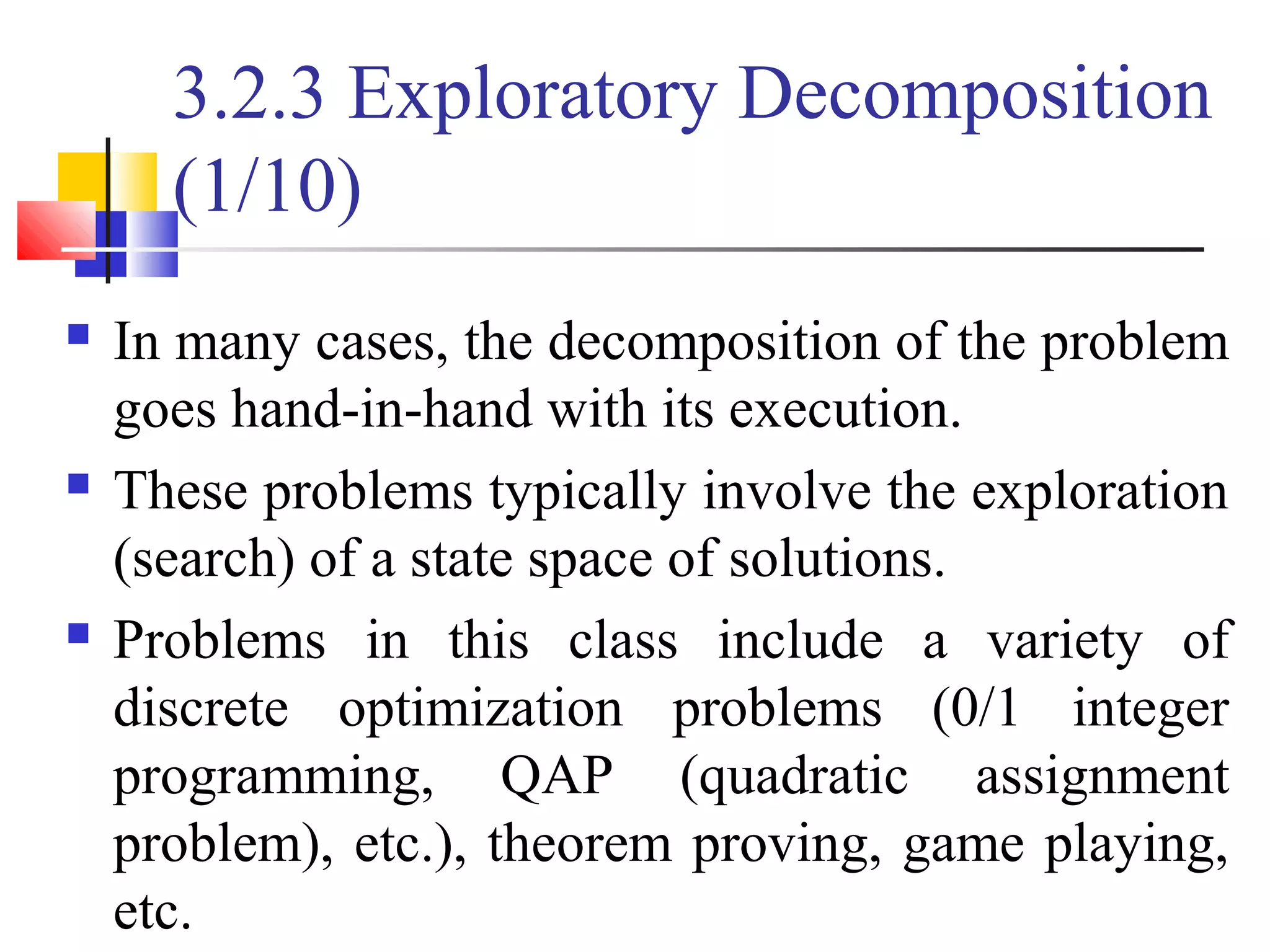 3.2.3 Exploratory Decomposition
(1/10)
 In many cases, the decomposition of the problem
goes hand-in-hand with its execution.
 These problems typically involve the exploration
(search) of a state space of solutions.
 Problems in this class include a variety of
discrete optimization problems (0/1 integer
programming, QAP (quadratic assignment
problem), etc.), theorem proving, game playing,
etc.
 