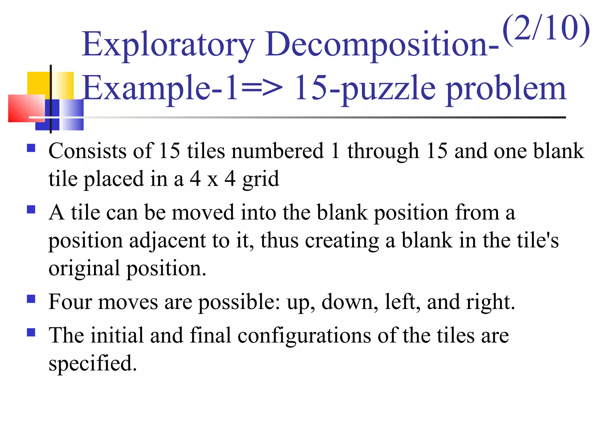 Exploratory Decomposition-
Example-1=> 15-puzzle problem
 Consists of 15 tiles numbered 1 through 15 and one blank
tile placed in a 4 x 4 grid
 A tile can be moved into the blank position from a
position adjacent to it, thus creating a blank in the tile's
original position.
 Four moves are possible: up, down, left, and right.
 The initial and final configurations of the tiles are
specified.
(2/10)
 