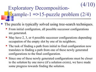 Exploratory Decomposition-
Example-1 =>15-puzzle problem (2/4)
 The puzzle is typically solved using tree-search techniques.
 From initial configration, all possible successor configurations
are generated.
 May have 2, 3, or 4 possible successor configurations depending
occupation of the empty slot by one of its neighbors.
 The task of finding a path from initial to final configuration now
translates to finding a path from one of these newly generated
configurations to the final configuration.
 Since one of these newly generated configurations must be closer
to the solution by one move (if a solution exists), we have made
some progress towards finding the solution.
(4/10)
 