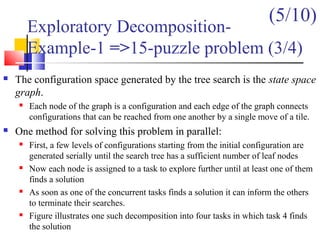  The configuration space generated by the tree search is the state space
graph.
 Each node of the graph is a configuration and each edge of the graph connects
configurations that can be reached from one another by a single move of a tile.
 One method for solving this problem in parallel:
 First, a few levels of configurations starting from the initial configuration are
generated serially until the search tree has a sufficient number of leaf nodes
 Now each node is assigned to a task to explore further until at least one of them
finds a solution
 As soon as one of the concurrent tasks finds a solution it can inform the others
to terminate their searches.
 Figure illustrates one such decomposition into four tasks in which task 4 finds
the solution
Exploratory Decomposition-
Example-1 =>15-puzzle problem (3/4)
(5/10)
 