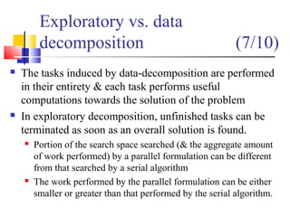 Exploratory vs. data
decomposition (7/10)
 The tasks induced by data-decomposition are performed
in their entirety & each task performs useful
computations towards the solution of the problem
 In exploratory decomposition, unfinished tasks can be
terminated as soon as an overall solution is found.
 Portion of the search space searched (& the aggregate amount
of work performed) by a parallel formulation can be different
from that searched by a serial algorithm
 The work performed by the parallel formulation can be either
smaller or greater than that performed by the serial algorithm.
 
