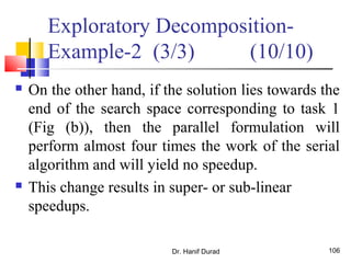 Dr. Hanif Durad 106
 On the other hand, if the solution lies towards the
end of the search space corresponding to task 1
(Fig (b)), then the parallel formulation will
perform almost four times the work of the serial
algorithm and will yield no speedup.
 This change results in super- or sub-linear
speedups.
Exploratory Decomposition-
Example-2 (3/3) (10/10)
 