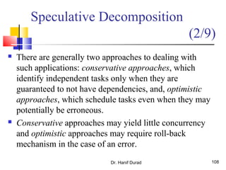Dr. Hanif Durad 108
 There are generally two approaches to dealing with
such applications: conservative approaches, which
identify independent tasks only when they are
guaranteed to not have dependencies, and, optimistic
approaches, which schedule tasks even when they may
potentially be erroneous.
 Conservative approaches may yield little concurrency
and optimistic approaches may require roll-back
mechanism in the case of an error.
Speculative Decomposition
(2/9)
 