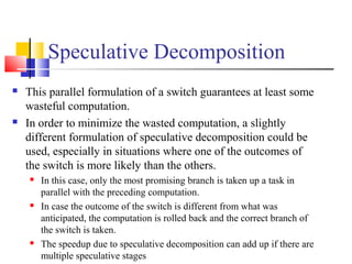 Speculative Decomposition
 This parallel formulation of a switch guarantees at least some
wasteful computation.
 In order to minimize the wasted computation, a slightly
different formulation of speculative decomposition could be
used, especially in situations where one of the outcomes of
the switch is more likely than the others.
 In this case, only the most promising branch is taken up a task in
parallel with the preceding computation.
 In case the outcome of the switch is different from what was
anticipated, the computation is rolled back and the correct branch of
the switch is taken.
 The speedup due to speculative decomposition can add up if there are
multiple speculative stages
 