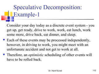 Dr. Hanif Durad 112
Speculative Decomposition:
Example-1
Consider your day today as a discrete event system - you
get up, get ready, drive to work, work, eat lunch, work
some more, drive back, eat dinner, and sleep.
 Each of these events may be processed independently,
however, in driving to work, you might meet with an
unfortunate accident and not get to work at all.
 Therefore, an optimistic scheduling of other events will
have to be rolled back.
 