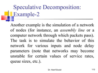 Dr. Hanif Durad 113
Speculative Decomposition:
Example-2
Another example is the simulation of a network
of nodes (for instance, an assembly line or a
computer network through which packets pass).
The task is to simulate the behavior of this
network for various inputs and node delay
parameters (note that networks may become
unstable for certain values of service rates,
queue sizes, etc.).
 