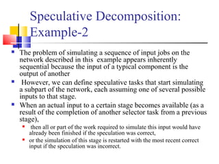Speculative Decomposition:
Example-2
 The problem of simulating a sequence of input jobs on the
network described in this example appears inherently
sequential because the input of a typical component is the
output of another
 However, we can define speculative tasks that start simulating
a subpart of the network, each assuming one of several possible
inputs to that stage.
 When an actual input to a certain stage becomes available (as a
result of the completion of another selector task from a previous
stage),
 then all or part of the work required to simulate this input would have
already been finished if the speculation was correct,
 or the simulation of this stage is restarted with the most recent correct
input if the speculation was incorrect.
 