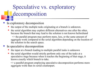 Speculative vs. exploratory
decomposition
 In exploratory decomposition
 the output of the multiple tasks originating at a branch is unknown.
 the serial algorithm may explore different alternatives one after the other,
because the branch that may lead to the solution is not known beforehand
=> the parallel program may perform more, less, or the same amount of
aggregate work compared to the serial algorithm depending on the location of
the solution in the search space.
 In speculative decomposition
 the input at a branch leading to multiple parallel tasks is unknown
 the serial algorithm would strictly perform only one of the tasks at a
speculative stage because when it reaches the beginning of that stage, it
knows exactly which branch to take.
=> a parallel program employing speculative decomposition performs more
aggregate work than its serial counterpart.
 