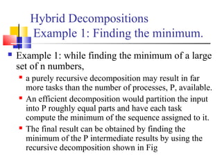 Hybrid Decompositions
Example 1: Finding the minimum.
 Example 1: while finding the minimum of a large
set of n numbers,
 a purely recursive decomposition may result in far
more tasks than the number of processes, P, available.
 An efficient decomposition would partition the input
into P roughly equal parts and have each task
compute the minimum of the sequence assigned to it.
 The final result can be obtained by finding the
minimum of the P intermediate results by using the
recursive decomposition shown in Fig
 