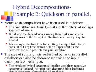 Hybrid Decompositions-
Example 2: Quicksort in parallel.
 recursive decomposition have been used in quicksort.
 This formulation results in O(n) tasks for the problem of sorting a
sequence of size n.
 But due to the dependencies among these tasks and due to
uneven sizes of the tasks, the effective concurrency is quite
limited.
 For example, the first task for splitting the input list into two
parts takes O(n) time, which puts an upper limit on the
performance gain possible via parallelization.
 The step of splitting lists performed by tasks in parallel
quicksort can also be decomposed using the input
decomposition technique.
 The resulting hybrid decomposition that combines recursive
decomposition and the input data-decomposition leads to a
 