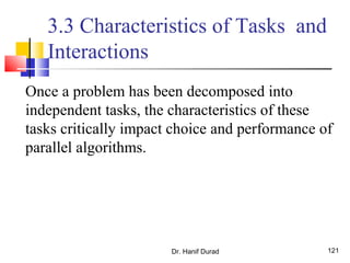 Dr. Hanif Durad 121
3.3 Characteristics of Tasks and
Interactions
Once a problem has been decomposed into
independent tasks, the characteristics of these
tasks critically impact choice and performance of
parallel algorithms.
 
