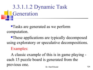 Dr. Hanif Durad 124
3.3.1.1.2 Dynamic Task
Generation
Tasks are generated as we perform
computation.
These applications are typically decomposed
using exploratory or speculative decompositions.
Examples:
A classic example of this is in game playing -
each 15 puzzle board is generated from the
previous one.
 
