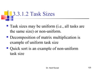 Dr. Hanif Durad 125
3.3.1.2 Task Sizes
 Task sizes may be uniform (i.e., all tasks are
the same size) or non-uniform.
 Decomposition of matrix multiplication is
example of uniform task size
 Quick sort is an example of non-uniform
task size
 