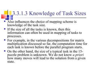 3.3.1.3 Knowledge of Task Sizes
 Also influences the choice of mapping scheme is
knowledge of the task size.
 If the size of all the tasks is known, then this
information can often be used in mapping of tasks to
processes.
 For example, in the various decompositions for matrix
multiplication discussed so far, the computation time for
each task is known before the parallel program starts.
 On the other hand, the size of a typical task in the 15-
puzzle problem is unknown. We do not know a priori
how many moves will lead to the solution from a given
state.
 