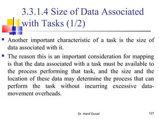Dr. Hanif Durad 127
3.3.1.4 Size of Data Associated
with Tasks (1/2)
 Another important characteristic of a task is the size of
data associated with it.
 The reason this is an important consideration for mapping
is that the data associated with a task must be available to
the process performing that task, and the size and the
location of these data may determine the process that can
perform the task without incurring excessive data-
movement overheads.
 