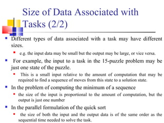Size of Data Associated with
Tasks (2/2)
 Different types of data associated with a task may have different
sizes.
 e.g. the input data may be small but the output may be large, or vice versa.
 For example, the input to a task in the 15-puzzle problem may be
just one state of the puzzle.
 This is a small input relative to the amount of computation that may be
required to find a sequence of moves from this state to a solution state.
 In the problem of computing the minimum of a sequence
 the size of the input is proportional to the amount of computation, but the
output is just one number
 In the parallel formulation of the quick sort
 the size of both the input and the output data is of the same order as the
sequential time needed to solve the task.
 