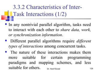 Dr. Hanif Durad 129
3.3.2 Characteristics of Inter-
Task Interactions (1/2)
 In any nontrivial parallel algorithm, tasks need
to interact with each other to share data, work,
or synchronization information.
 Different parallel algorithms require different
types of interactions among concurrent tasks.
 The nature of these interactions makes them
more suitable for certain programming
paradigms and mapping schemes, and less
suitable for others.
 