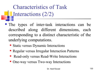 Dr. Hanif Durad 130
Characteristics of Task
Interactions (2/2)
 The types of inter-task interactions can be
described along different dimensions, each
corresponding to a distinct characteristic of the
underlying computations.
 Static versus Dynamic Interactions
 Regular versus Irregular Interaction Patterns
 Read-only versus Read-Write Interactions
 One-way versus Two-way Interactions
 