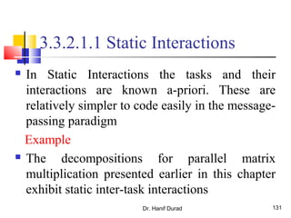 Dr. Hanif Durad 131
3.3.2.1.1 Static Interactions
 In Static Interactions the tasks and their
interactions are known a-priori. These are
relatively simpler to code easily in the message-
passing paradigm
Example
 The decompositions for parallel matrix
multiplication presented earlier in this chapter
exhibit static inter-task interactions
 