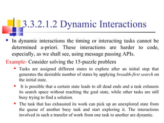 3.3.2.1.2 Dynamic Interactions
 In dynamic interactions the timing or interacting tasks cannot be
determined a-priori. These interactions are harder to code,
especially, as we shall see, using message passing APIs.
Example- Consider solving the 15-puzzle problem
 Tasks are assigned different states to explore after an initial step that
generates the desirable number of states by applying breadth-first search on
the initial state.
 It is possible that a certain state leads to all dead ends and a task exhausts
its search space without reaching the goal state, while other tasks are still
busy trying to find a solution.
 The task that has exhausted its work can pick up an unexplored state from
the queue of another busy task and start exploring it. The interactions
involved in such a transfer of work from one task to another are dynamic.
 