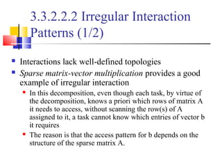 3.3.2.2.2 Irregular Interaction
Patterns (1/2)
 Interactions lack well-defined topologies
 Sparse matrix-vector multiplication provides a good
example of irregular interaction
 In this decomposition, even though each task, by virtue of
the decomposition, knows a priori which rows of matrix A
it needs to access, without scanning the row(s) of A
assigned to it, a task cannot know which entries of vector b
it requires
 The reason is that the access pattern for b depends on the
structure of the sparse matrix A.
 
