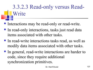 Dr. Hanif Durad 137
3.3.2.3 Read-only versus Read-
Write
 Interactions may be read-only or read-write.
 In read-only interactions, tasks just read data
items associated with other tasks.
 In read-write interactions tasks read, as well as
modily data items associated with other tasks.
 In general, read-write interactions are harder to
code, since they require additional
synchronization primitives.
 