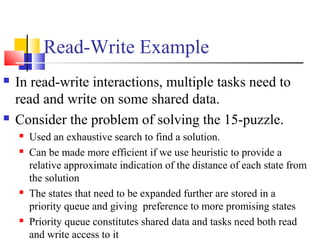 Read-Write Example
 In read-write interactions, multiple tasks need to
read and write on some shared data.
 Consider the problem of solving the 15-puzzle.
 Used an exhaustive search to find a solution.
 Can be made more efficient if we use heuristic to provide a
relative approximate indication of the distance of each state from
the solution
 The states that need to be expanded further are stored in a
priority queue and giving preference to more promising states
 Priority queue constitutes shared data and tasks need both read
and write access to it
 