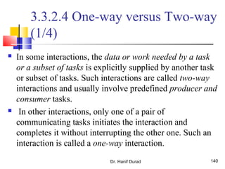 Dr. Hanif Durad 140
3.3.2.4 One-way versus Two-way
(1/4)
 In some interactions, the data or work needed by a task
or a subset of tasks is explicitly supplied by another task
or subset of tasks. Such interactions are called two-way
interactions and usually involve predefined producer and
consumer tasks.
 In other interactions, only one of a pair of
communicating tasks initiates the interaction and
completes it without interrupting the other one. Such an
interaction is called a one-way interaction.
 