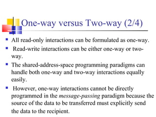One-way versus Two-way (2/4)
 All read-only interactions can be formulated as one-way.
 Read-write interactions can be either one-way or two-
way.
 The shared-address-space programming paradigms can
handle both one-way and two-way interactions equally
easily.
 However, one-way interactions cannot be directly
programmed in the message-passing paradigm because the
source of the data to be transferred must explicitly send
the data to the recipient.
 